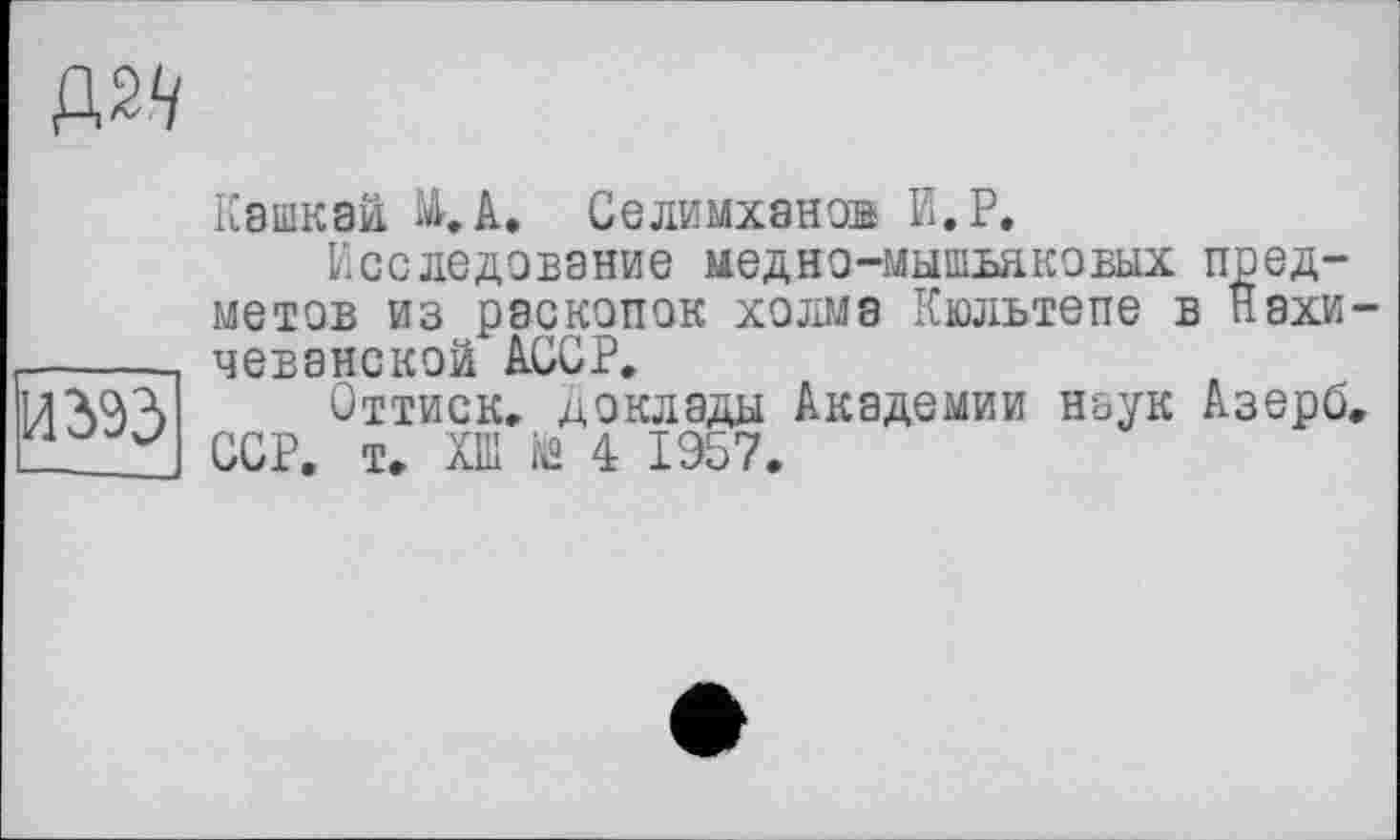 ﻿Д2</
И 393
Кашкай А. Селимханов И.Р.
Исследование медно-мышьяковых предметов из раскопок холме Кюльтепе в Нахичеванской АССР.
Оттиск, доклады Академии наук Азерб. ССР. т. ХШ й» 4 1957.